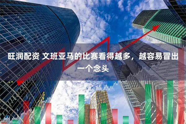 旺润配资 文班亚马的比赛看得越多，越容易冒出一个念头