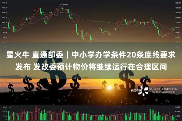星火牛 直通部委｜中小学办学条件20条底线要求发布 发改委预计物价将继续运行在合理区间