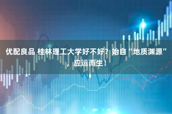 优配良品 桂林理工大学好不好？始自“地质渊源”，应运而生！