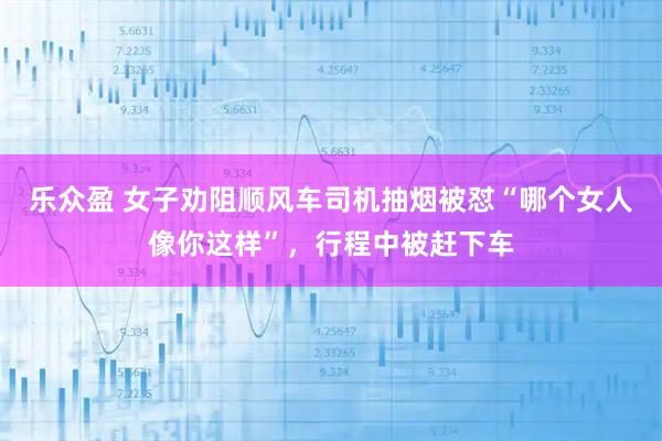 乐众盈 女子劝阻顺风车司机抽烟被怼“哪个女人像你这样”，行程中被赶下车