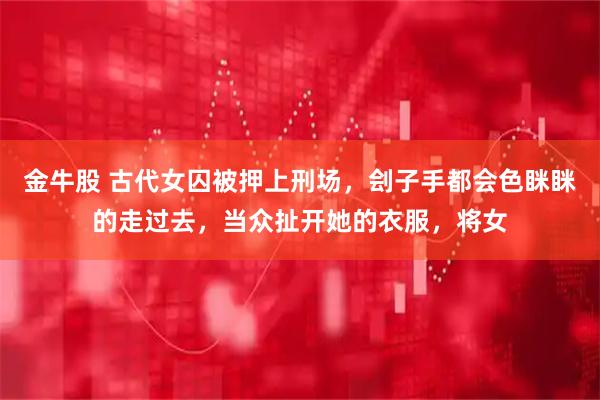 金牛股 古代女囚被押上刑场，刽子手都会色眯眯的走过去，当众扯开她的衣服，将女