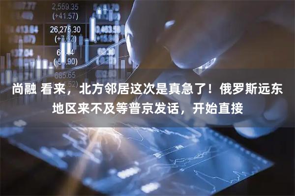 尚融 看来，北方邻居这次是真急了！俄罗斯远东地区来不及等普京发话，开始直接