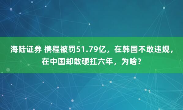 海陆证券 携程被罚51.79亿，在韩国不敢违规，在中国却敢硬扛六年，为啥？