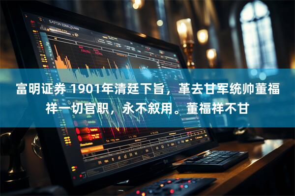 富明证券 1901年清廷下旨,革去甘军统帅董福祥一切官职,永不叙用。董福祥不甘